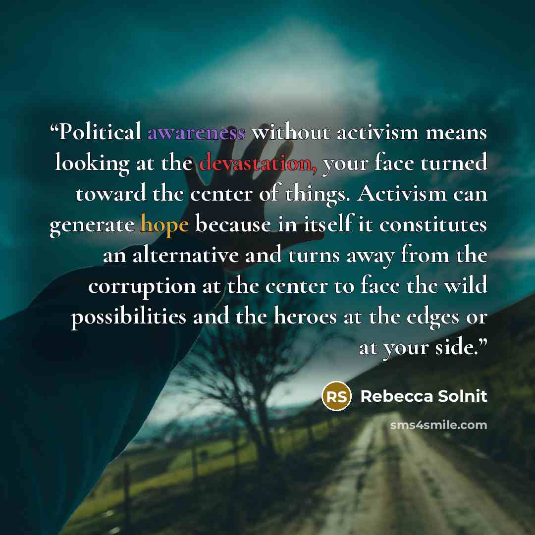 “Political awareness without activism means looking at the devastation, your face turned toward the center of things. Activism can generate hope because in itself it constitutes an alternative and turns away from the corruption at the center to face the wild possibilities and the heroes at the…” quote by Rebecca Solnit