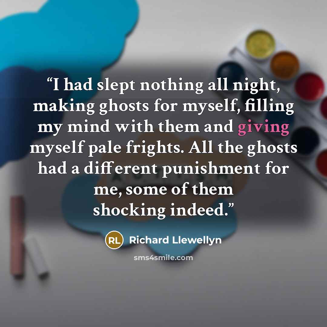 “I had slept nothing all night, making ghosts for myself, filling my mind with them and giving myself pale frights. All the ghosts had a different punishment for me, some of them shocking indeed.” quote by Richard Llewellyn