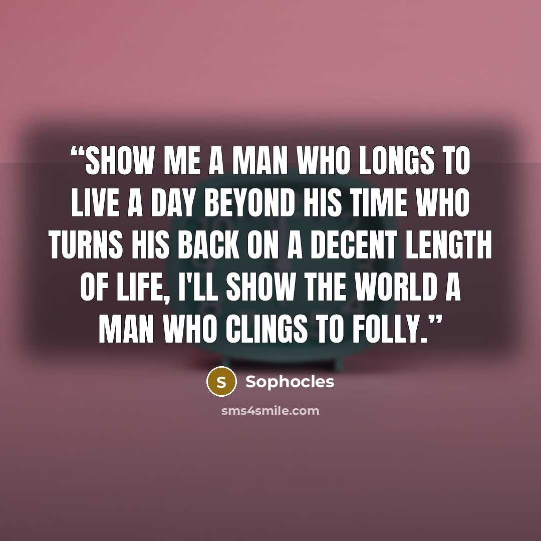 “Show me a man who longs to live a day beyond his time who turns his back on a decent length of life, I'll show the world a man who clings to folly.” quote by Sophocles