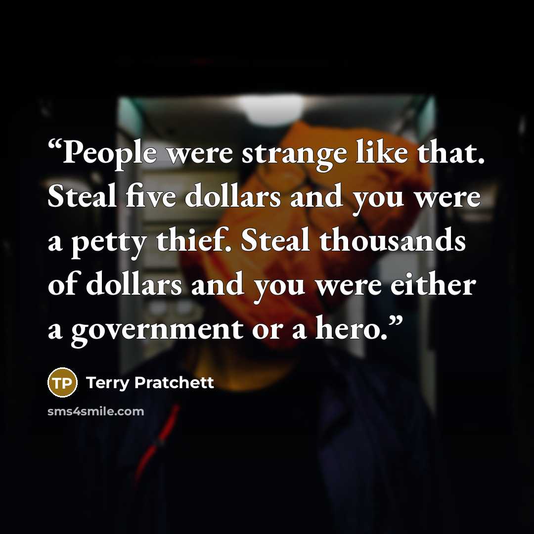 “People were strange like that. Steal five dollars and you were a petty thief. Steal thousands of dollars and you were either a government or a hero.” quote by Terry Pratchett