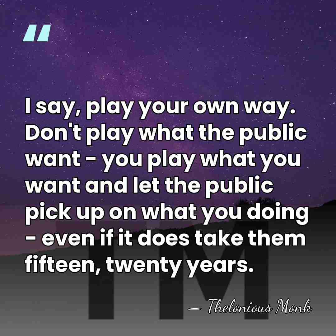 I say, play your own way. Don't play what the public want&hellip; - Thelonious Monk