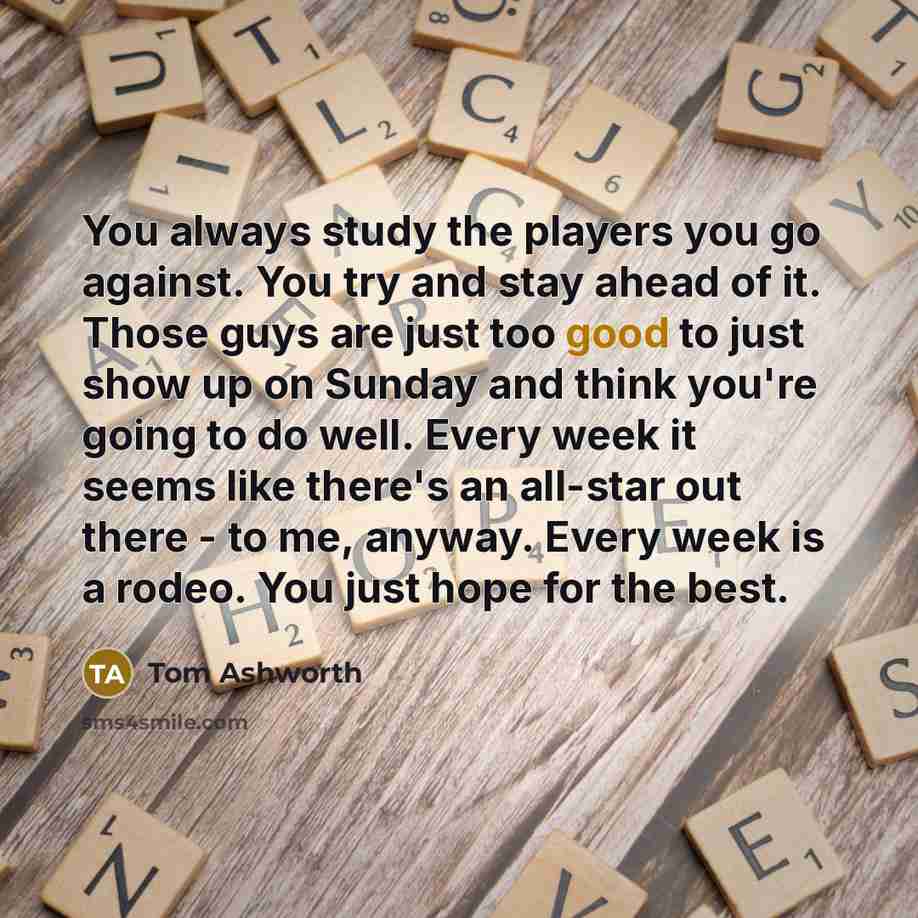 “You always study the players you go against. You try and stay ahead of it. Those guys are just too good to just show up on Sunday and think you're going to do well. Every week it seems like there's an all-star out there - to me, anyway. Every week is a rodeo. You just hope for the best.” quote by Tom Ashworth