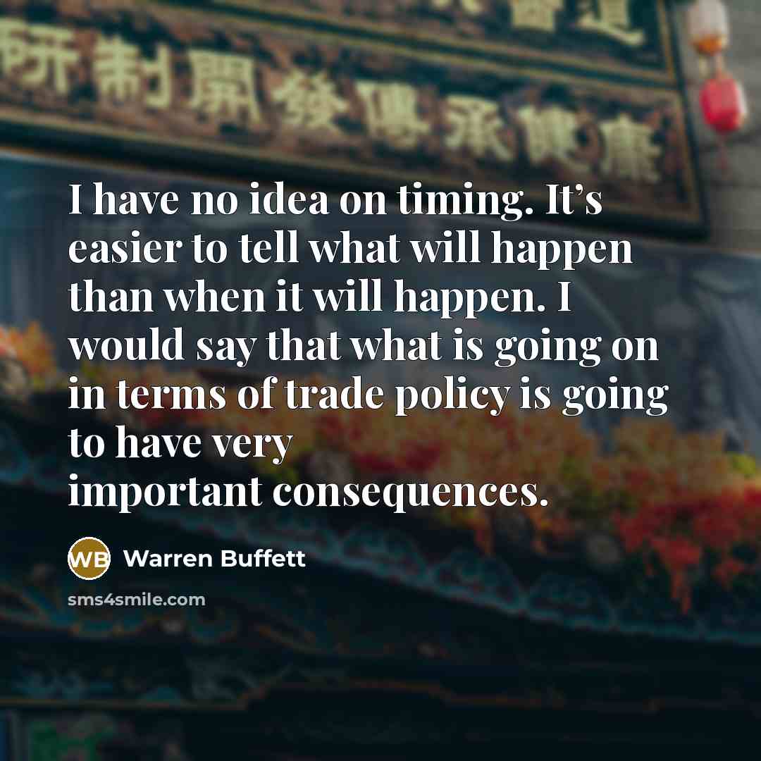 “I have no idea on timing. It’s easier to tell what will happen than when it will happen. I would say that what is going on in terms of trade policy is going to have very important consequences.” quote by Warren Buffett