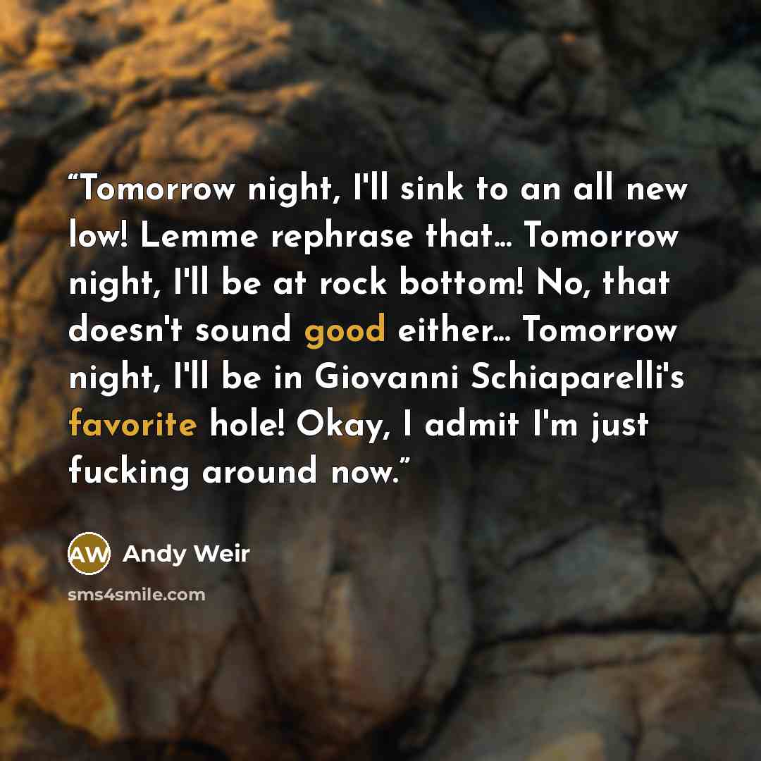 “Tomorrow night, I'll sink to an all new low! Lemme rephrase that... Tomorrow night, I'll be at rock bottom! No, that doesn't sound good either... Tomorrow night, I'll be in Giovanni Schiaparelli's favorite hole! Okay, I admit I'm just fucking around now.” quote by Andy Weir