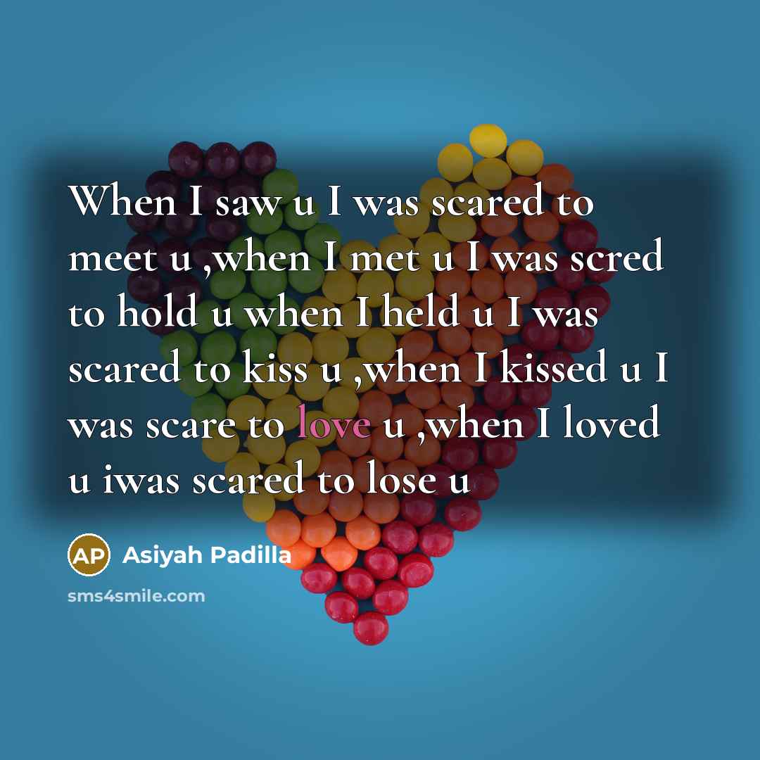 “When I saw u I was scared to meet u ,when I met u I was scred to hold u when I held u I was scared to kiss u ,when I kissed u I was scare to love u ,when I loved u iwas scared to lose u” quote by Asiyah Padilla