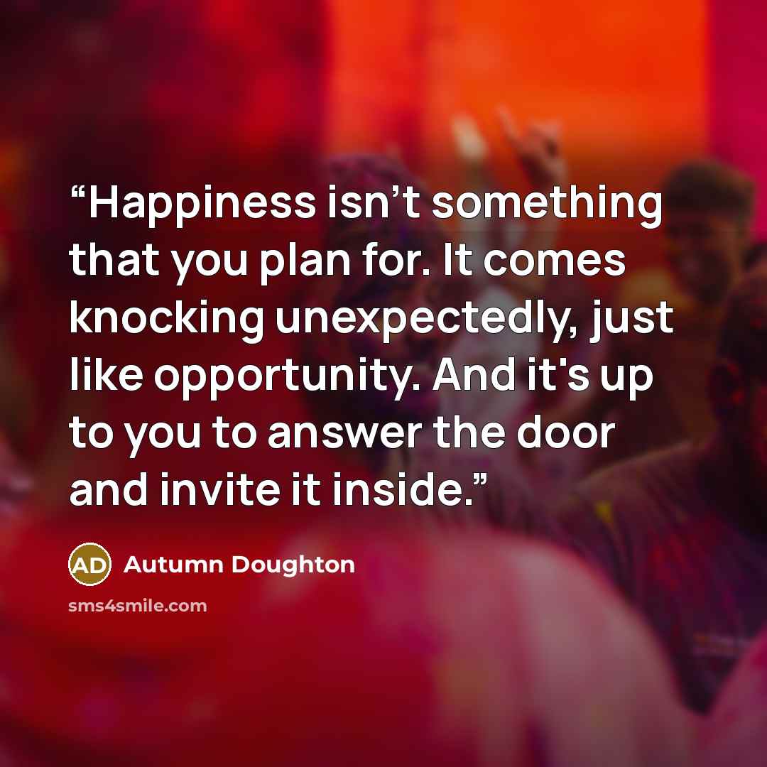 “Happiness isn't something that you plan for. It comes knocking unexpectedly, just like opportunity. And it's up to you to answer the door and invite it inside.” quote by Autumn Doughton