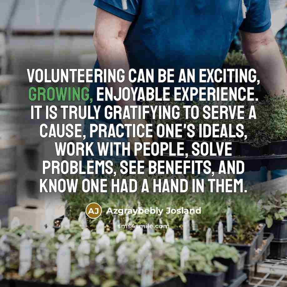 “Volunteering can be an exciting, growing, enjoyable experience. It is truly gratifying to serve a cause, practice one's ideals, work with people, solve problems, see benefits, and know one had a hand in them.” quote by Azgraybebly Josland