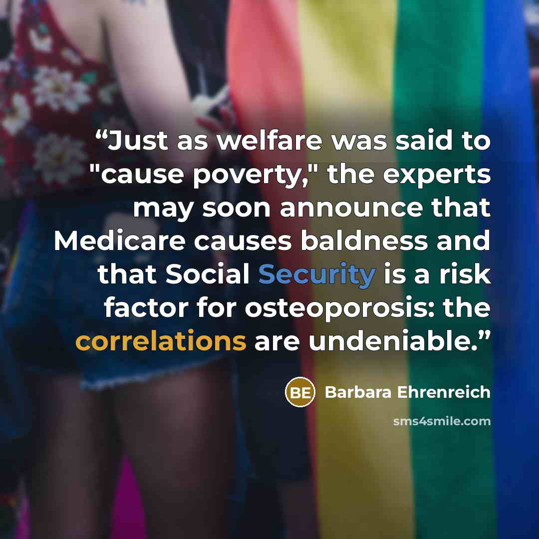“Just as welfare was said to "cause poverty," the experts may soon announce that Medicare causes baldness and that Social Security is a risk factor for osteoporosis: the correlations are undeniable.” quote by Barbara Ehrenreich