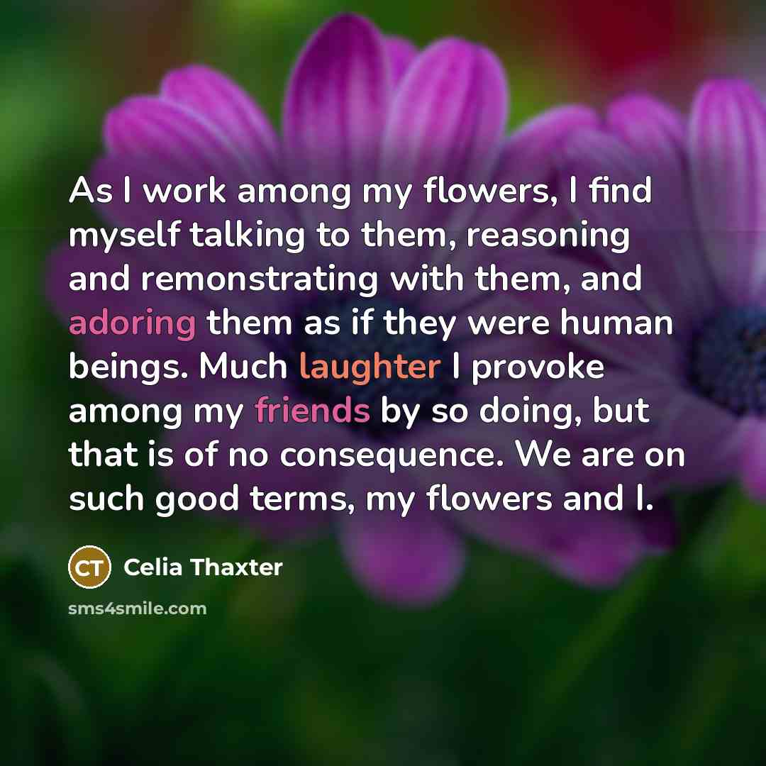 “As I work among my flowers, I find myself talking to them, reasoning and remonstrating with them, and adoring them as if they were human beings. Much laughter I provoke among my friends by so doing, but that is of no consequence. We are on such good terms, my flowers and I.” quote by Celia Thaxter