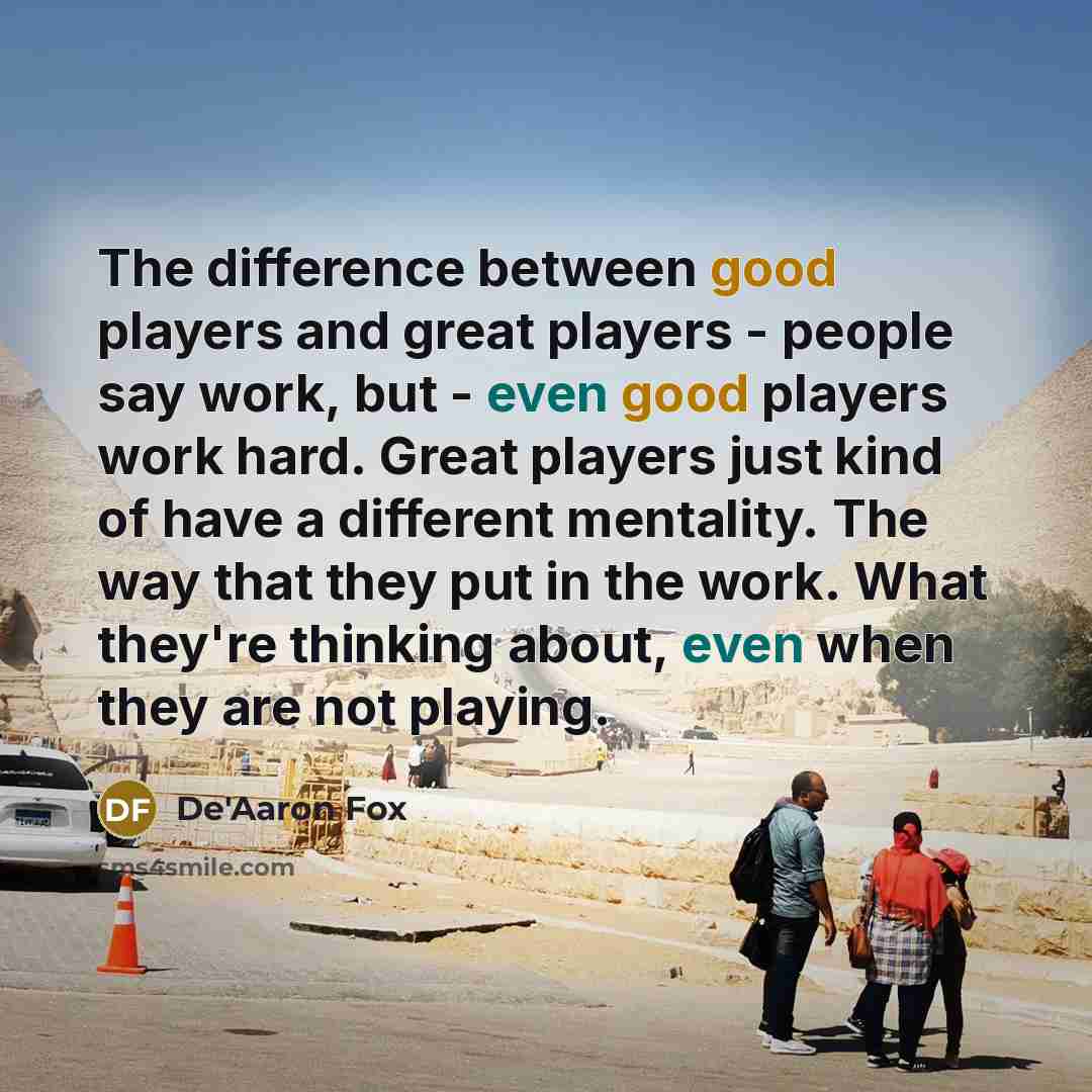 “The difference between good players and great players - people say work, but - even good players work hard. Great players just kind of have a different mentality. The way that they put in the work. What they're thinking about, even when they are not playing.” quote by De'Aaron Fox