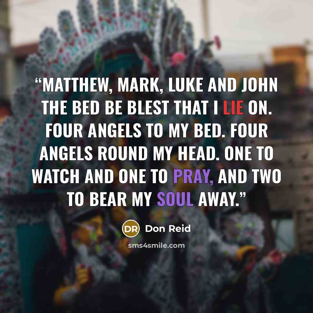 “Matthew, Mark, Luke and John The bed be blest that I lie on. Four angels to my bed. Four angels round my head. One to watch and one to pray, And two to bear my soul away.” quote by Don Reid