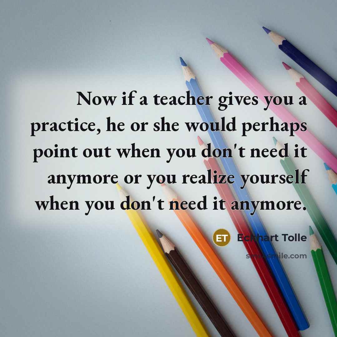 “Now if a teacher gives you a practice, he or she would perhaps point out when you don't need it anymore or you realize yourself when you don't need it anymore.” quote by Eckhart Tolle