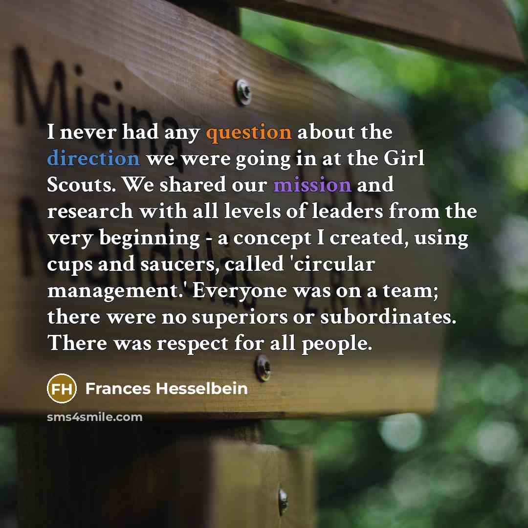 “I never had any question about the direction we were going in at the Girl Scouts. We shared our mission and research with all levels of leaders from the very beginning - a concept I created, using cups and saucers, called 'circular management.' Everyone was on a team; there were no superiors or…” quote by Frances Hesselbein