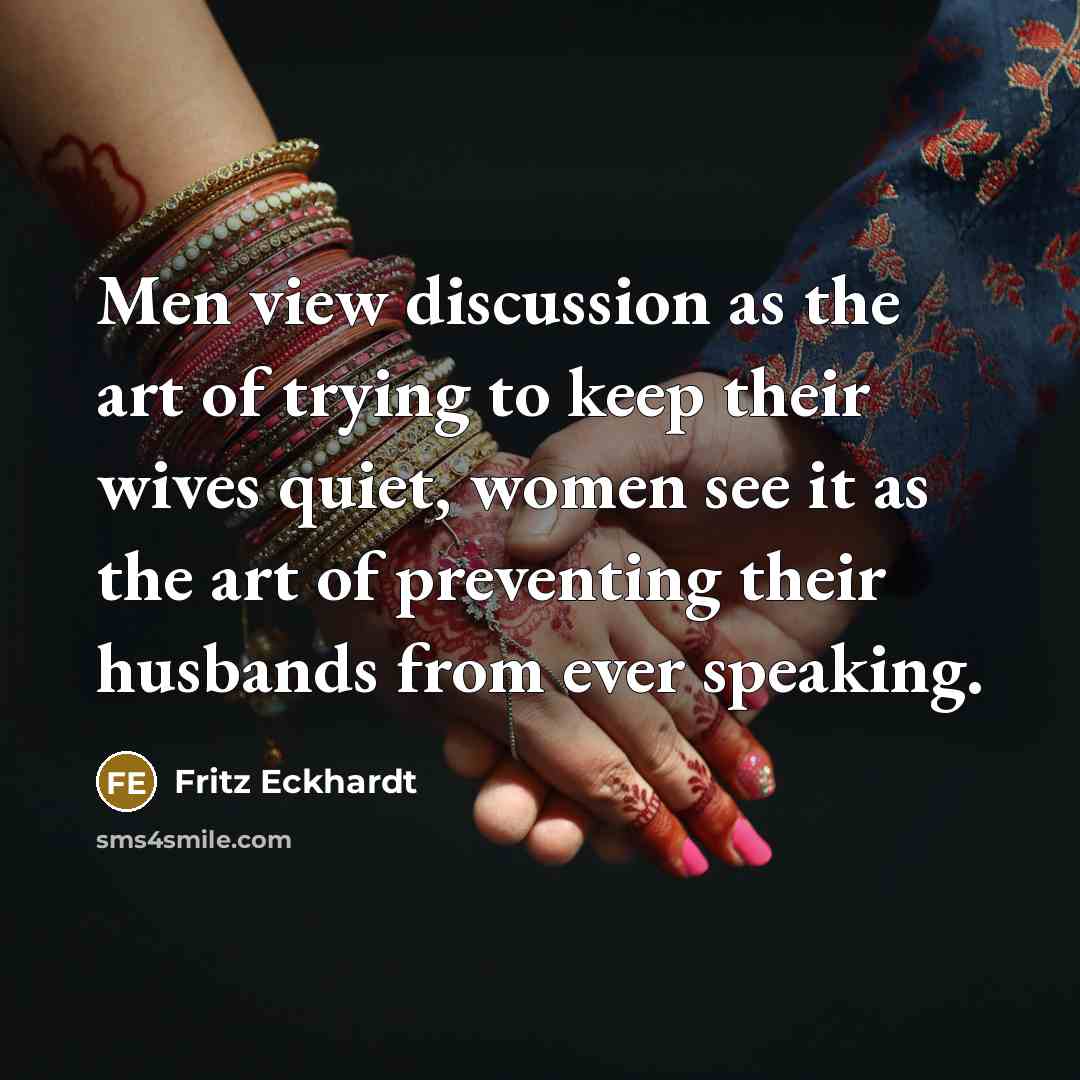 “Men view discussion as the art of trying to keep their wives quiet, women see it as the art of preventing their husbands from ever speaking.” quote by Fritz Eckhardt