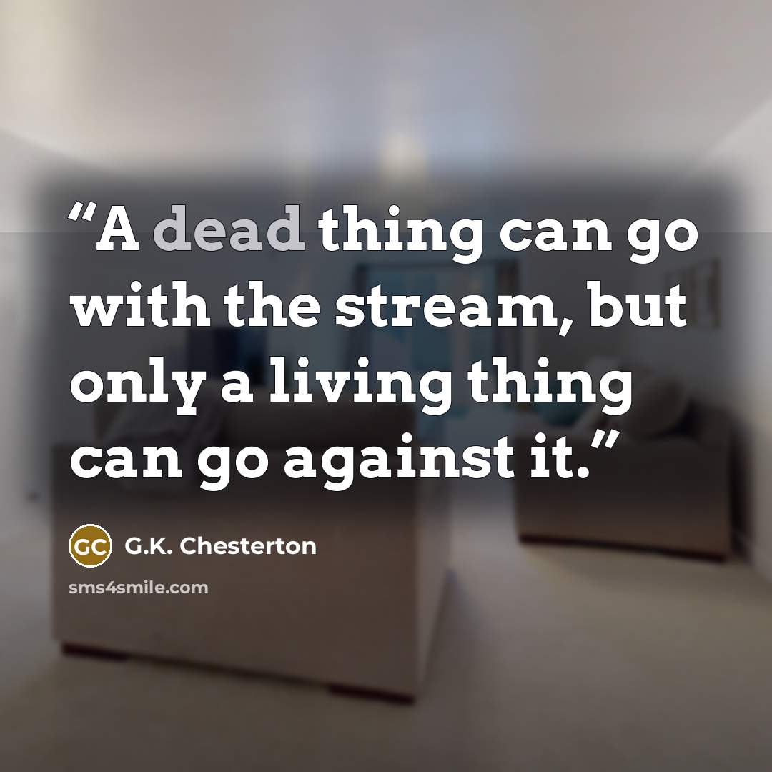 “A dead thing can go with the stream, but only a living thing can go against it.” quote by G.K. Chesterton