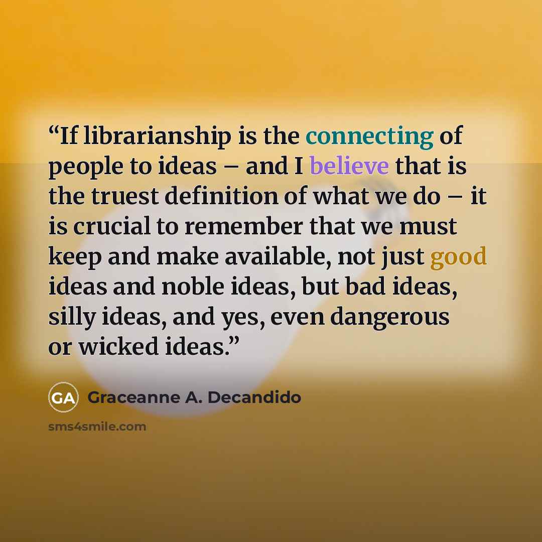 “If librarianship is the connecting of people to ideas – and I believe that is the truest definition of what we do – it is crucial to remember that we must keep and make available, not just good ideas and noble ideas, but bad ideas, silly ideas, and yes, even dangerous or wicked ideas.” quote by Graceanne A. Decandido