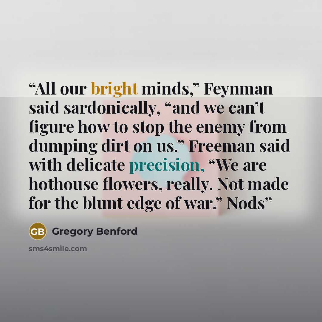 “All our bright minds,” Feynman said sardonically, “and we can’t figure how to stop the enemy from dumping dirt on us.” Freeman said with delicate precision, “We are hothouse flowers, really. Not made for the blunt edge of war.” Nods” quote by Gregory Benford