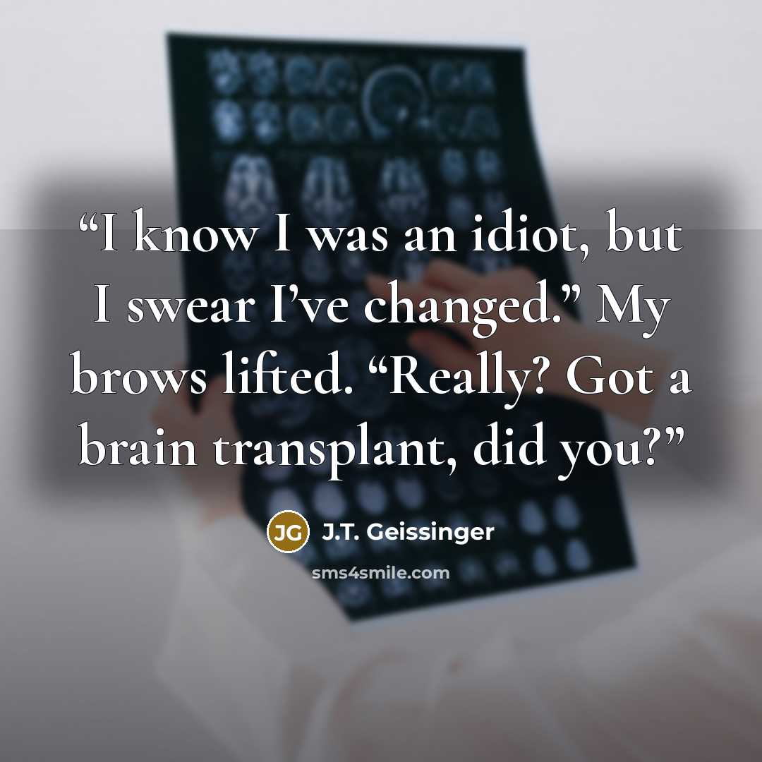 “I know I was an idiot, but I swear I’ve changed.” My brows lifted. “Really? Got a brain transplant, did you?” quote by J.T. Geissinger