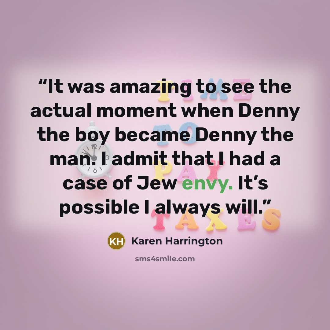 “It was amazing to see the actual moment when Denny the boy became Denny the man. I admit that I had a case of Jew envy. It’s possible I always will.” quote by Karen Harrington