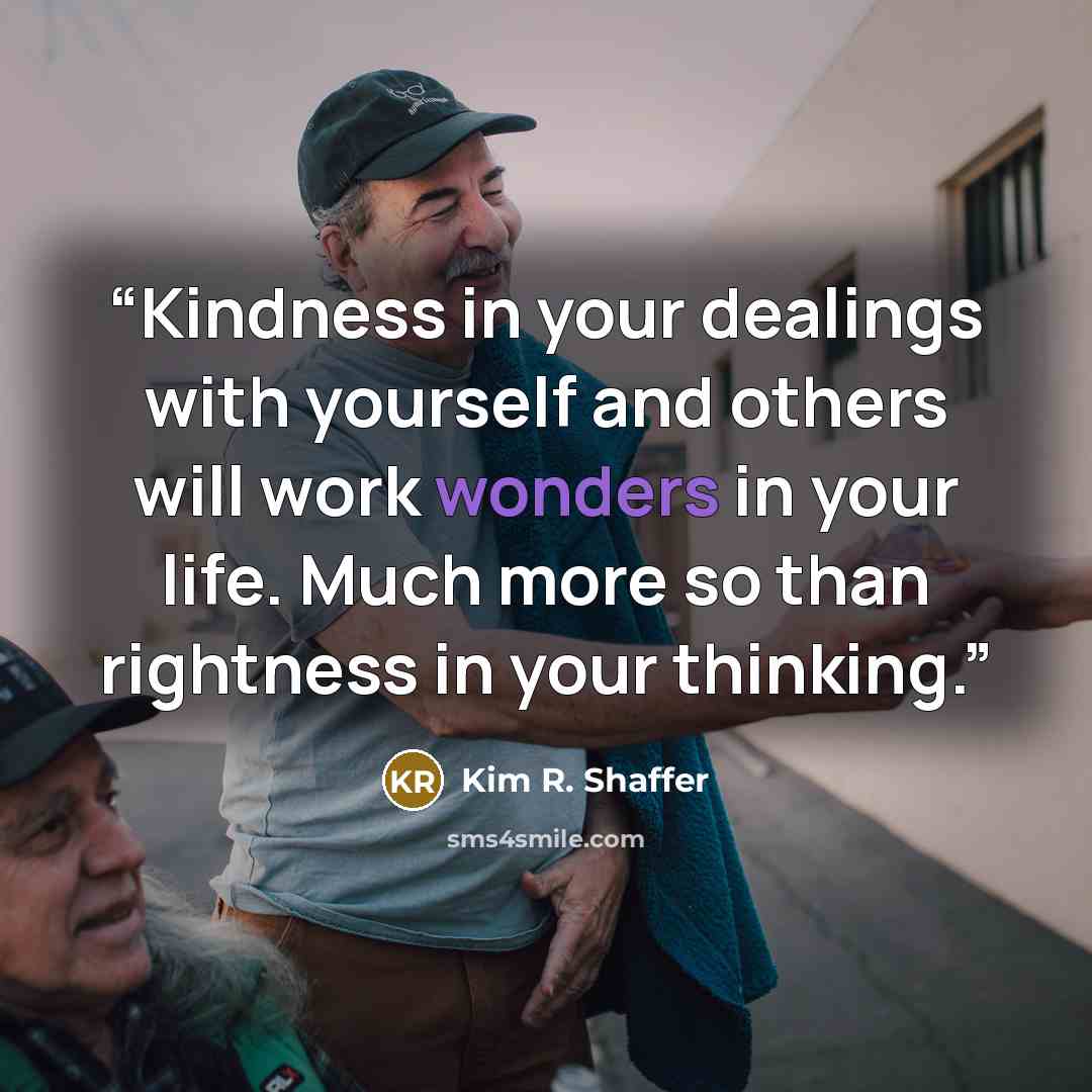 “Kindness in your dealings with yourself and others will work wonders in your life. Much more so than rightness in your thinking.” quote by Kim R. Shaffer