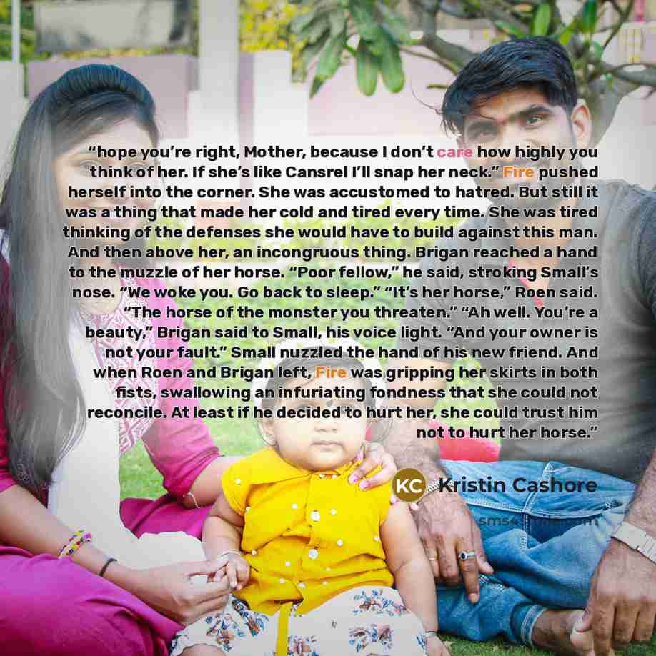 “hope you’re right, Mother, because I don’t care how highly you think of her. If she’s like Cansrel I’ll snap her neck.” Fire pushed herself into the corner. She was accustomed to hatred. But still it was a thing that made her cold and tired every time. She was tired thinking of the defenses she…” quote by Kristin Cashore