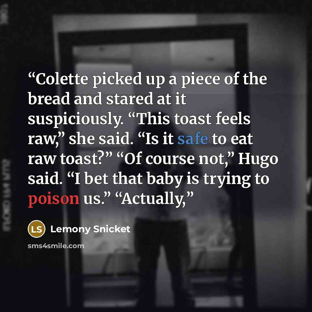 “Colette picked up a piece of the bread and stared at it suspiciously. “This toast feels raw,” she said. “Is it safe to eat raw toast?” “Of course not,” Hugo said. “I bet that baby is trying to poison us.” “Actually,” quote by Lemony Snicket