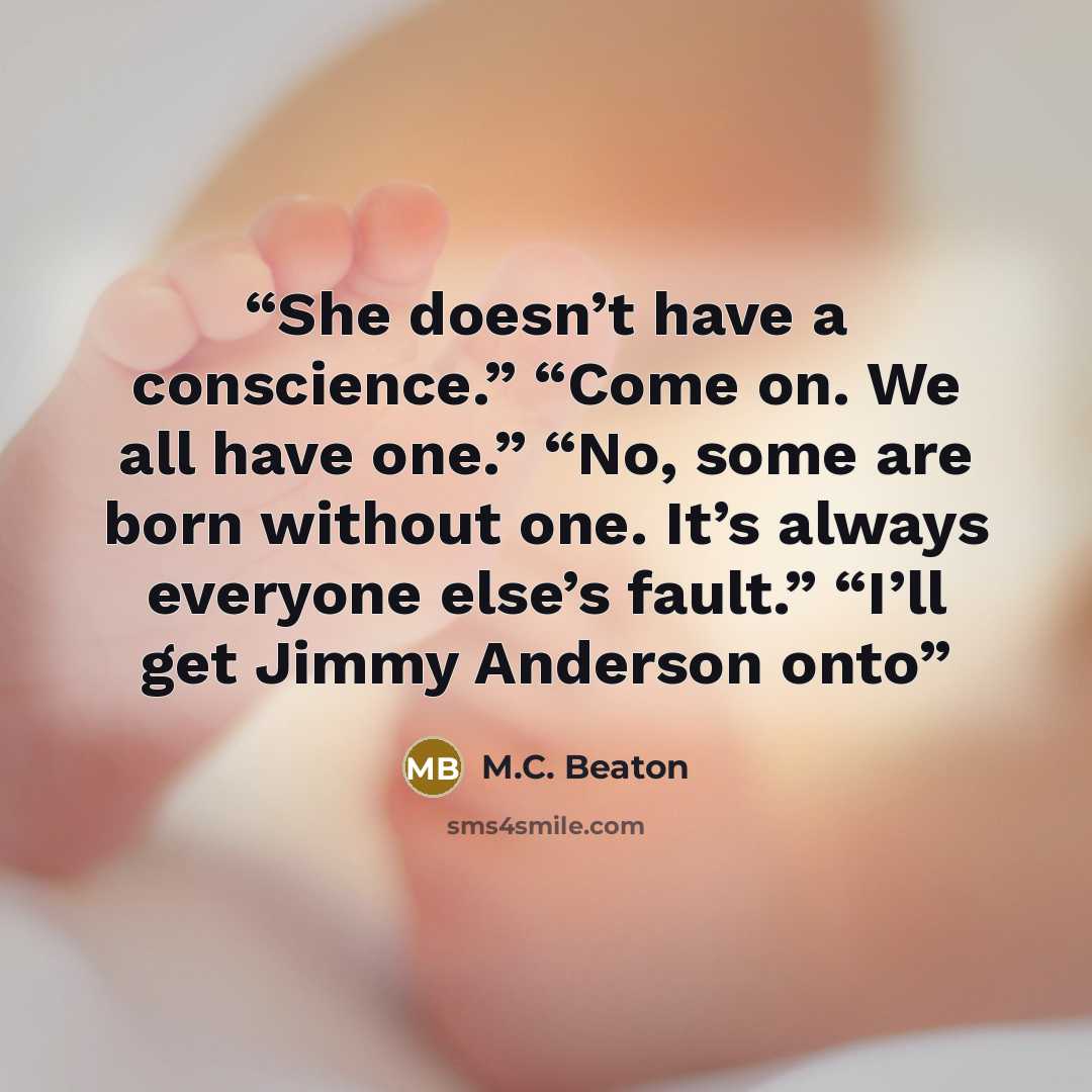 “She doesn’t have a conscience.” “Come on. We all have one.” “No, some are born without one. It’s always everyone else’s fault.” “I’ll get Jimmy Anderson onto” quote by M.C. Beaton