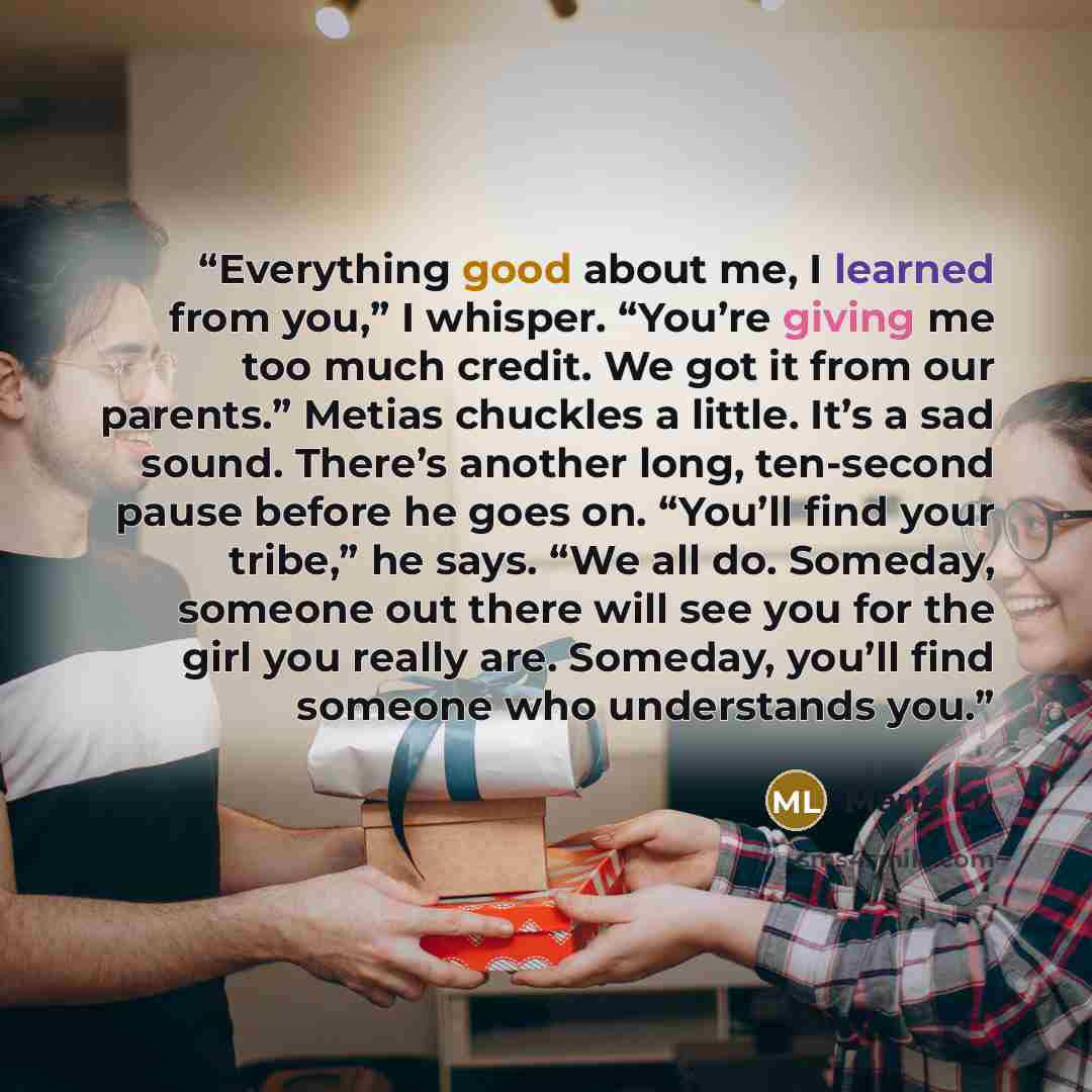 “Everything good about me, I learned from you,” I whisper. “You’re giving me too much credit. We got it from our parents.” Metias chuckles a little. It’s a sad sound. There’s another long, ten-second pause before he goes on. “You’ll find your tribe,” he says. “We all do. Someday, someone out there…” quote by Marie Lu