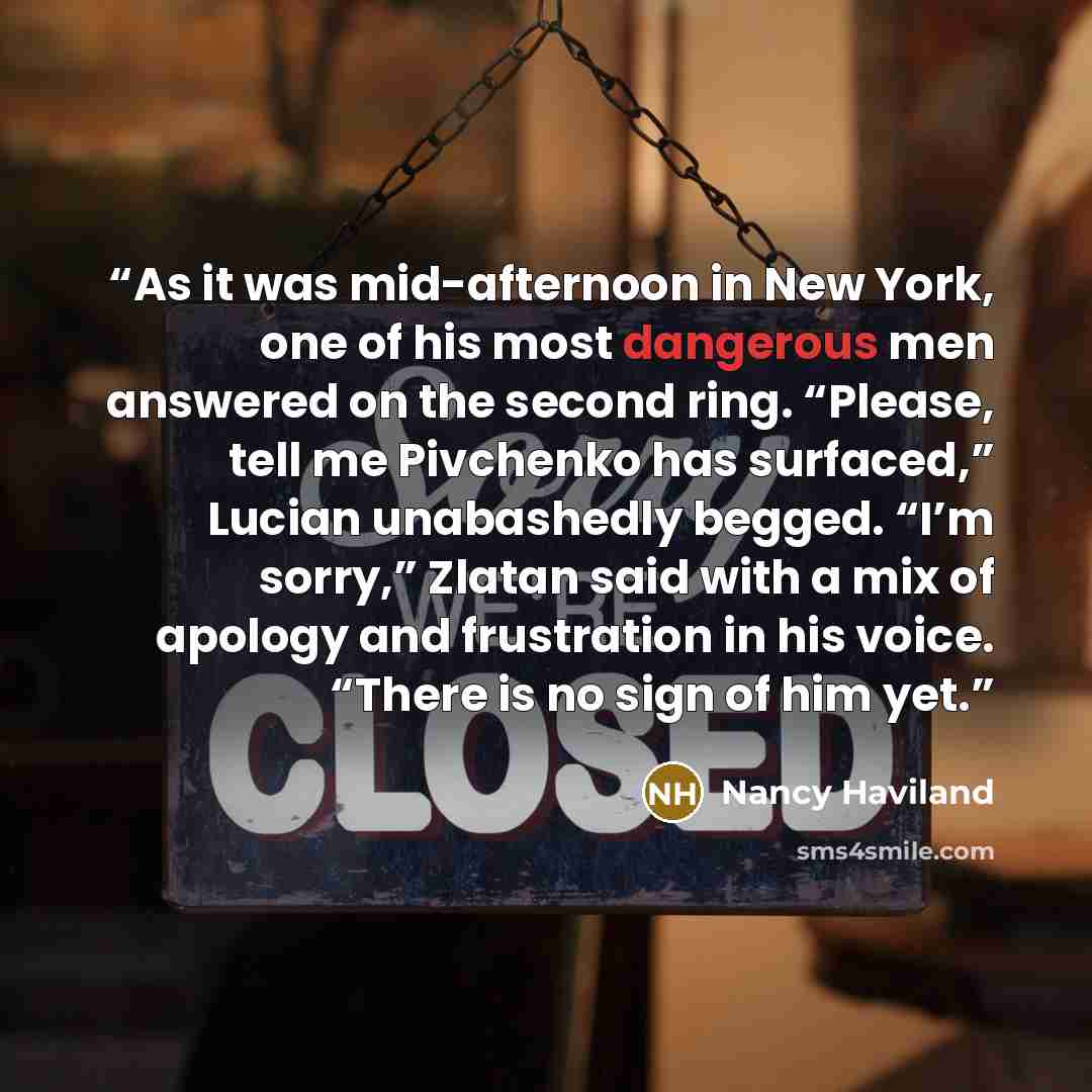 “As it was mid-afternoon in New York, one of his most dangerous men answered on the second ring. “Please, tell me Pivchenko has surfaced,” Lucian unabashedly begged. “I’m sorry,” Zlatan said with a mix of apology and frustration in his voice. “There is no sign of him yet.” quote by Nancy Haviland