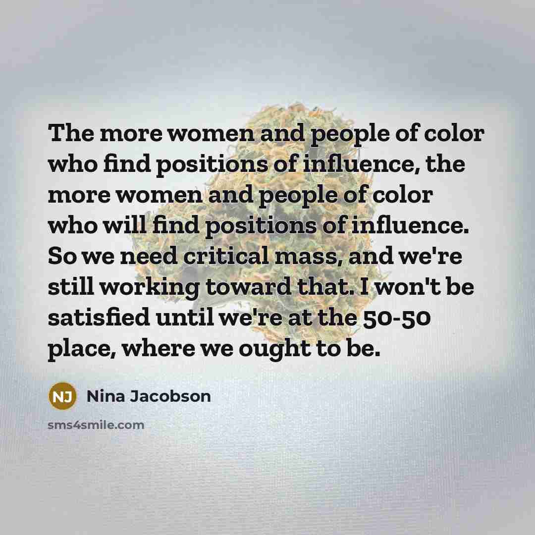 “The more women and people of color who find positions of influence, the more women and people of color who will find positions of influence. So we need critical mass, and we're still working toward that. I won't be satisfied until we're at the 50-50 place, where we ought to be.” quote by Nina Jacobson