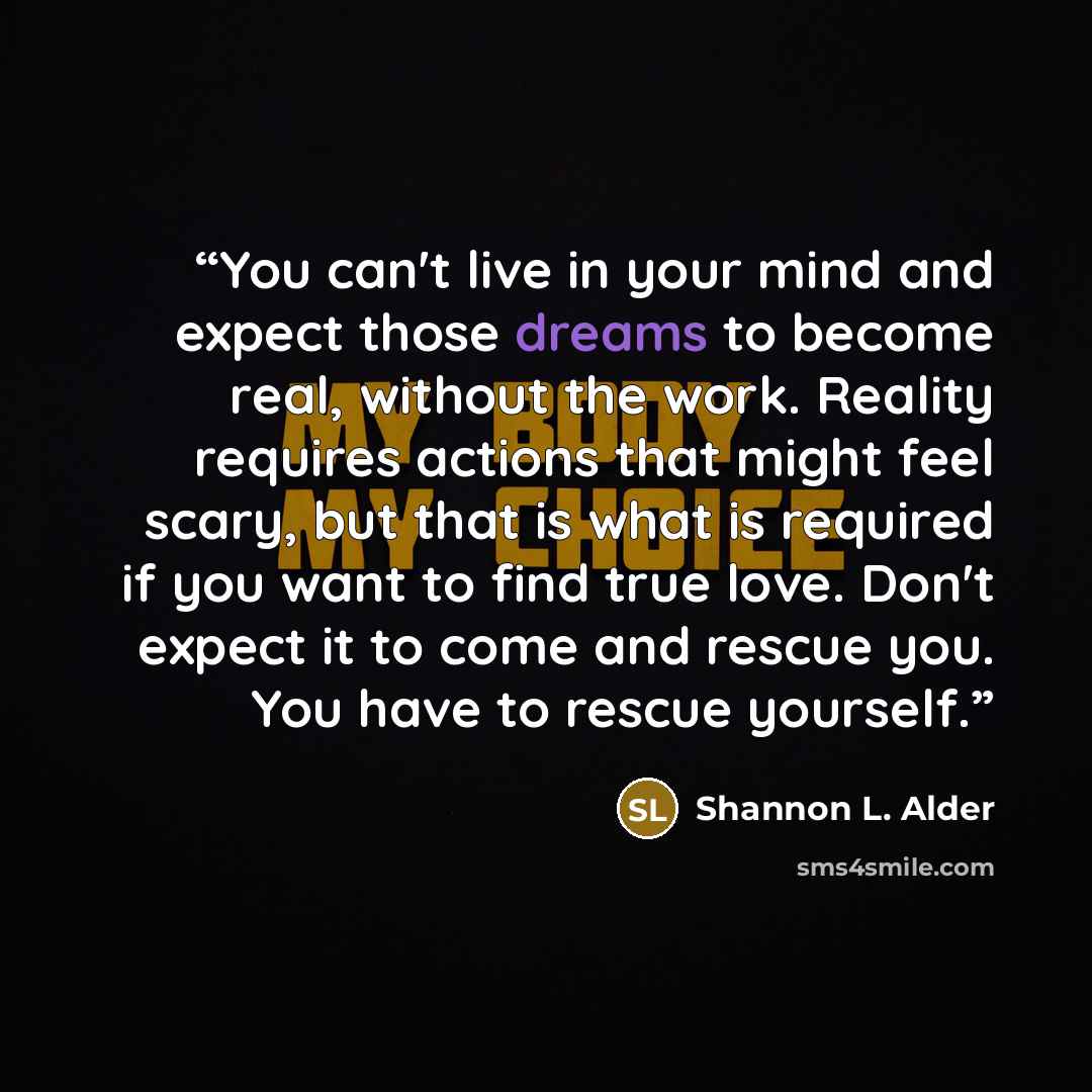 “You can't live in your mind and expect those dreams to become real, without the work. Reality requires actions that might feel scary, but that is what is required if you want to find true love. Don't expect it to come and rescue you. You have to rescue yourself.” quote by Shannon L. Alder