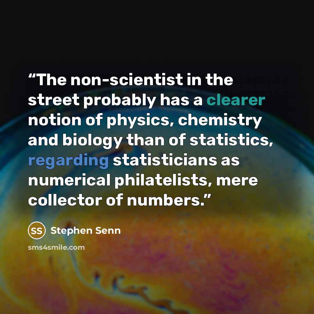 “The non-scientist in the street probably has a clearer notion of physics, chemistry and biology than of statistics, regarding statisticians as numerical philatelists, mere collector of numbers.” quote by Stephen Senn