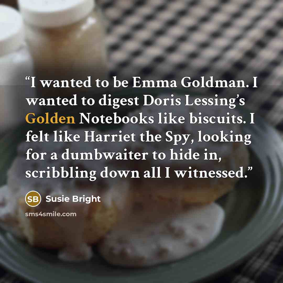 “I wanted to be Emma Goldman. I wanted to digest Doris Lessing’s Golden Notebooks like biscuits. I felt like Harriet the Spy, looking for a dumbwaiter to hide in, scribbling down all I witnessed.” quote by Susie Bright