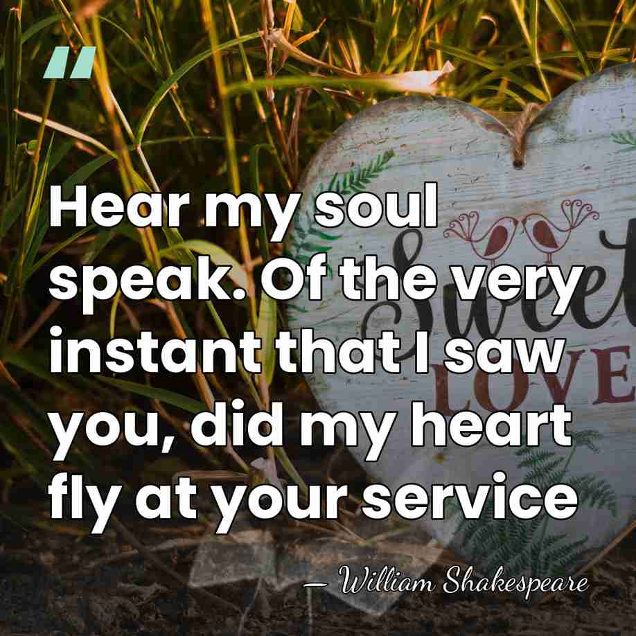 Hear my soul speak. Of the very instant that I saw you,&hellip; - William Shakespeare
