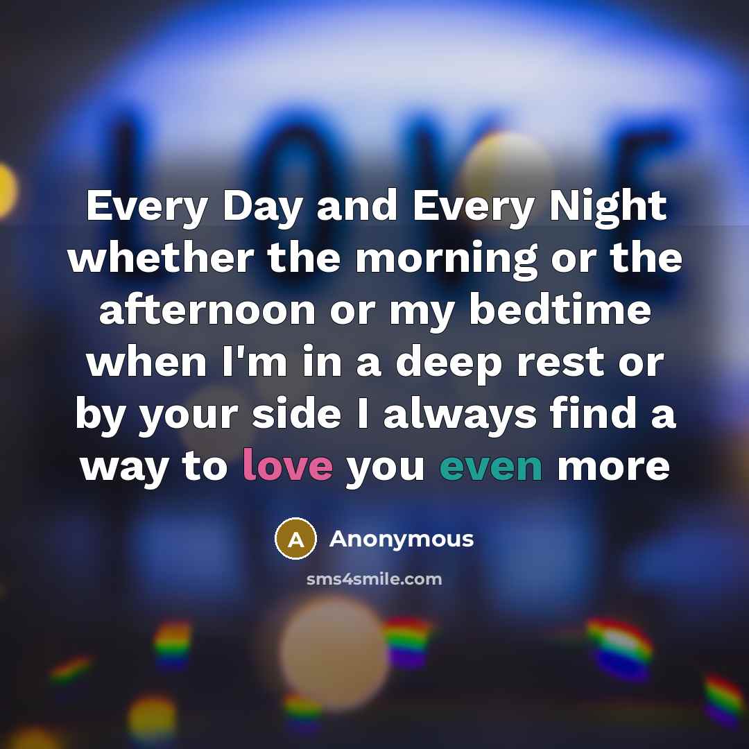 “Every Day and Every Night whether the morning or the afternoon or my bedtime when I'm in a deep rest or by your side I always find a way to love you even more” quote by Anonymous