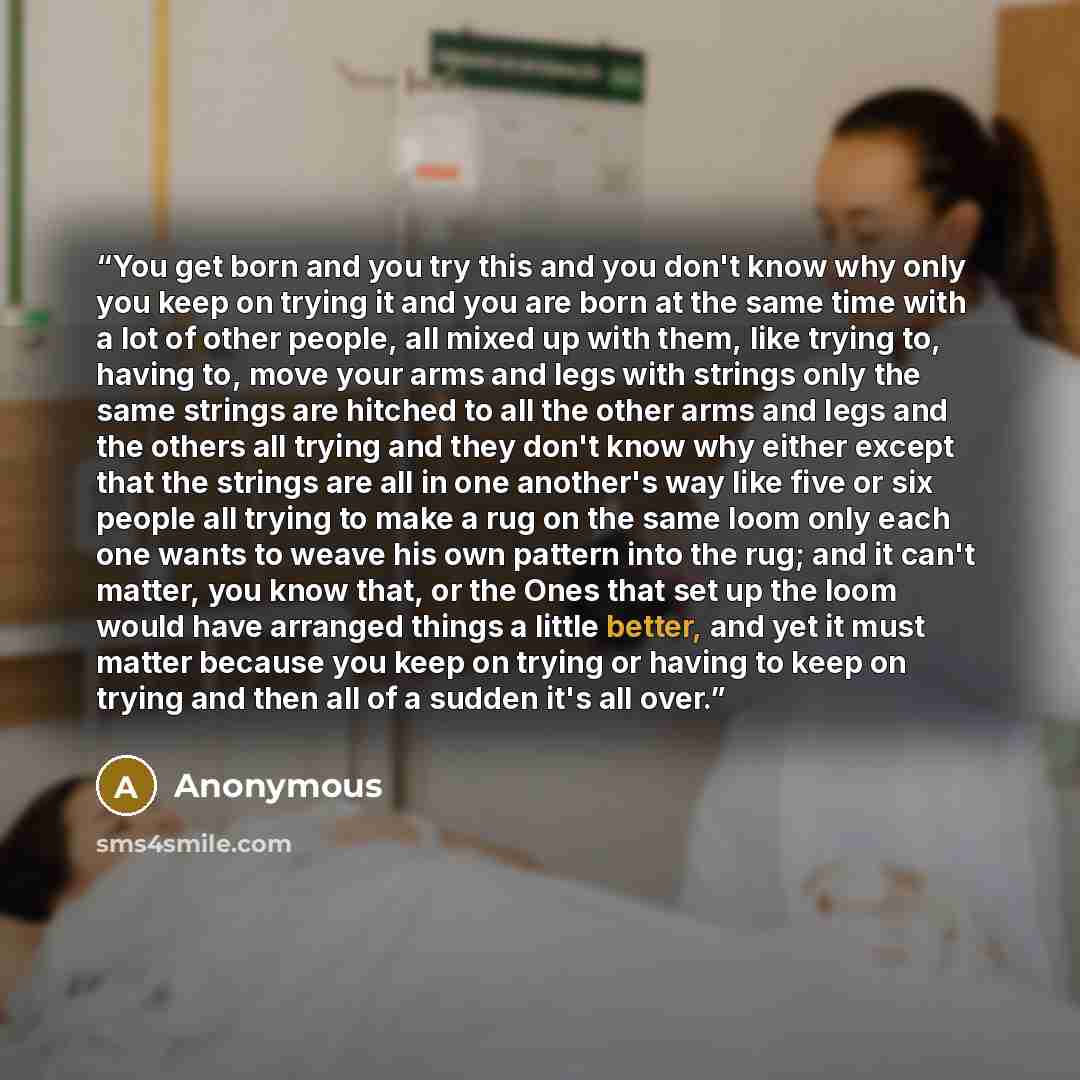 “You get born and you try this and you don't know why only you keep on trying it and you are born at the same time with a lot of other people, all mixed up with them, like trying to, having to, move your arms and legs with strings only the same strings are hitched to all the other arms and legs and…” quote by Anonymous