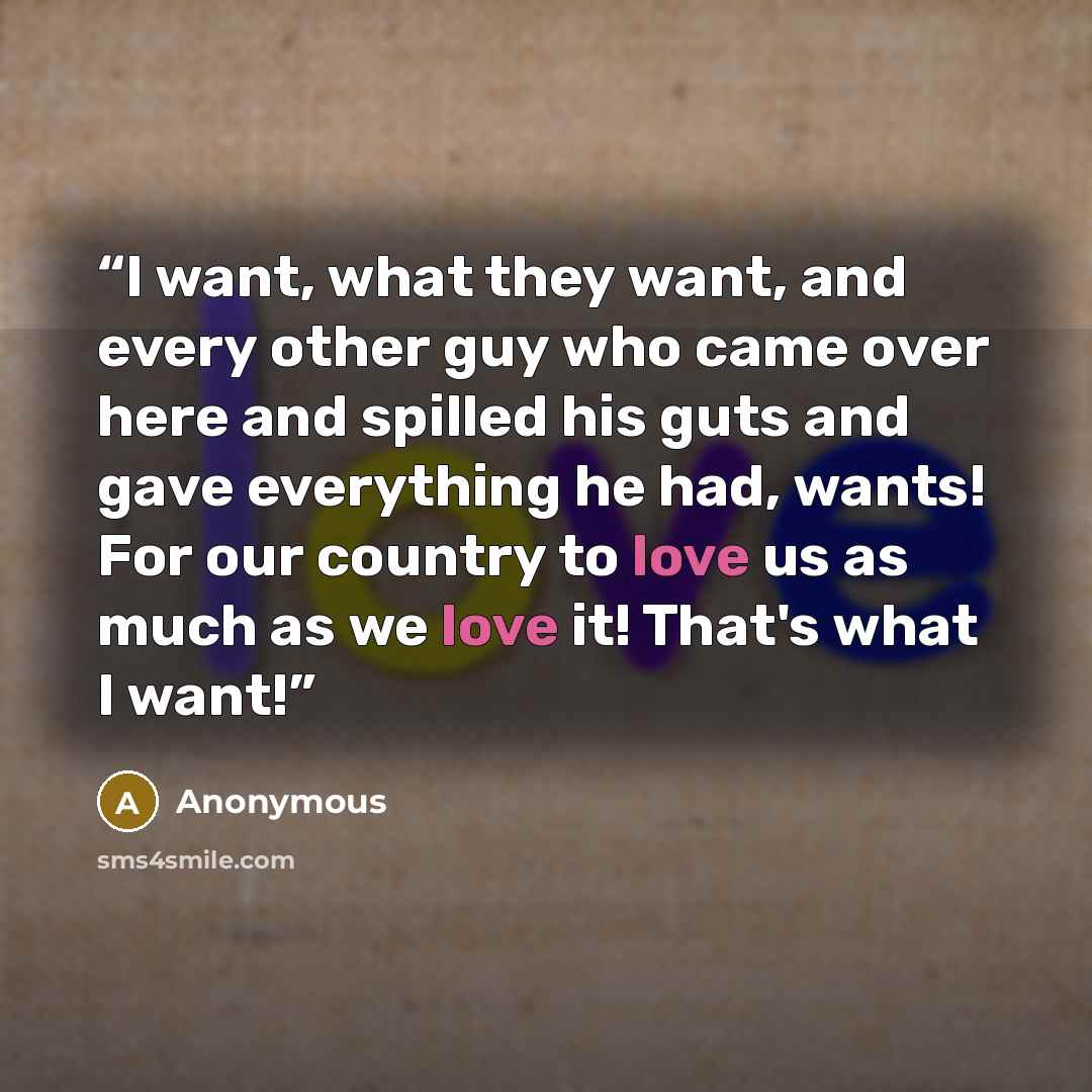 “I want, what they want, and every other guy who came over here and spilled his guts and gave everything he had, wants! For our country to love us as much as we love it! That's what I want!” quote by Anonymous