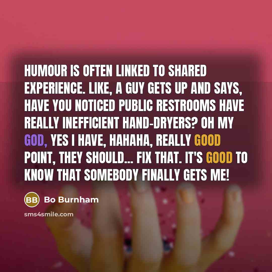 “Humour is often linked to shared experience. Like, a guy gets up and says, Have you noticed public restrooms have really inefficient hand-dryers? Oh my God, yes I have, hahaha, really good point, they should... fix that. It's good to know that somebody finally gets me!” quote by Bo Burnham