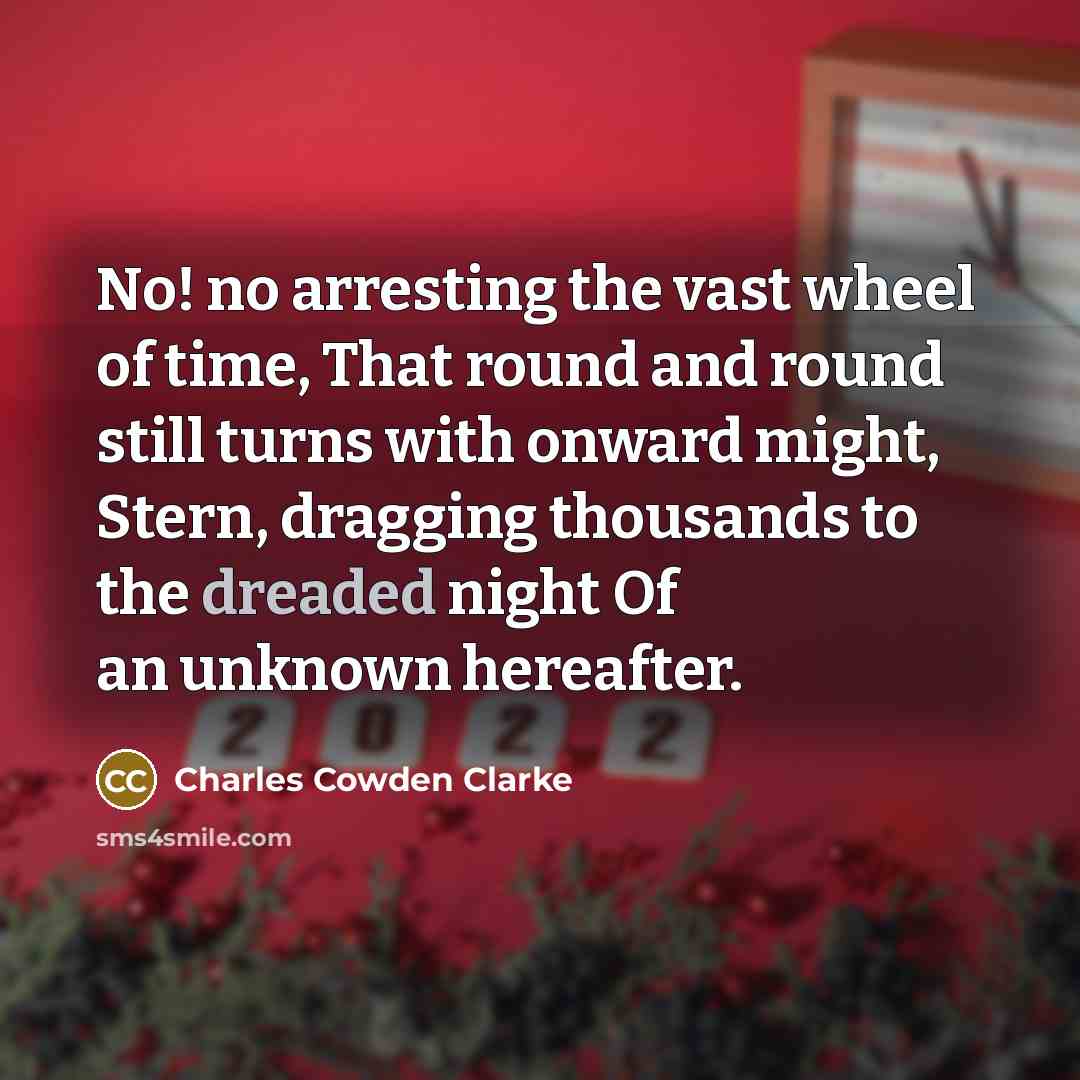 “No! no arresting the vast wheel of time, That round and round still turns with onward might, Stern, dragging thousands to the dreaded night Of an unknown hereafter.” quote by Charles Cowden Clarke