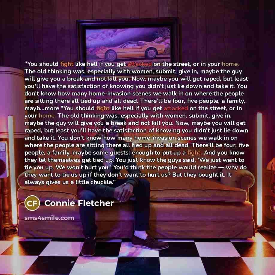 “You should fight like hell if you get attacked on the street, or in your home. The old thinking was, especially with women, submit, give in, maybe the guy will give you a break and not kill you. Now, maybe you will get raped, but least you'll have the satisfaction of knowing you didn't just lie…” quote by Connie Fletcher