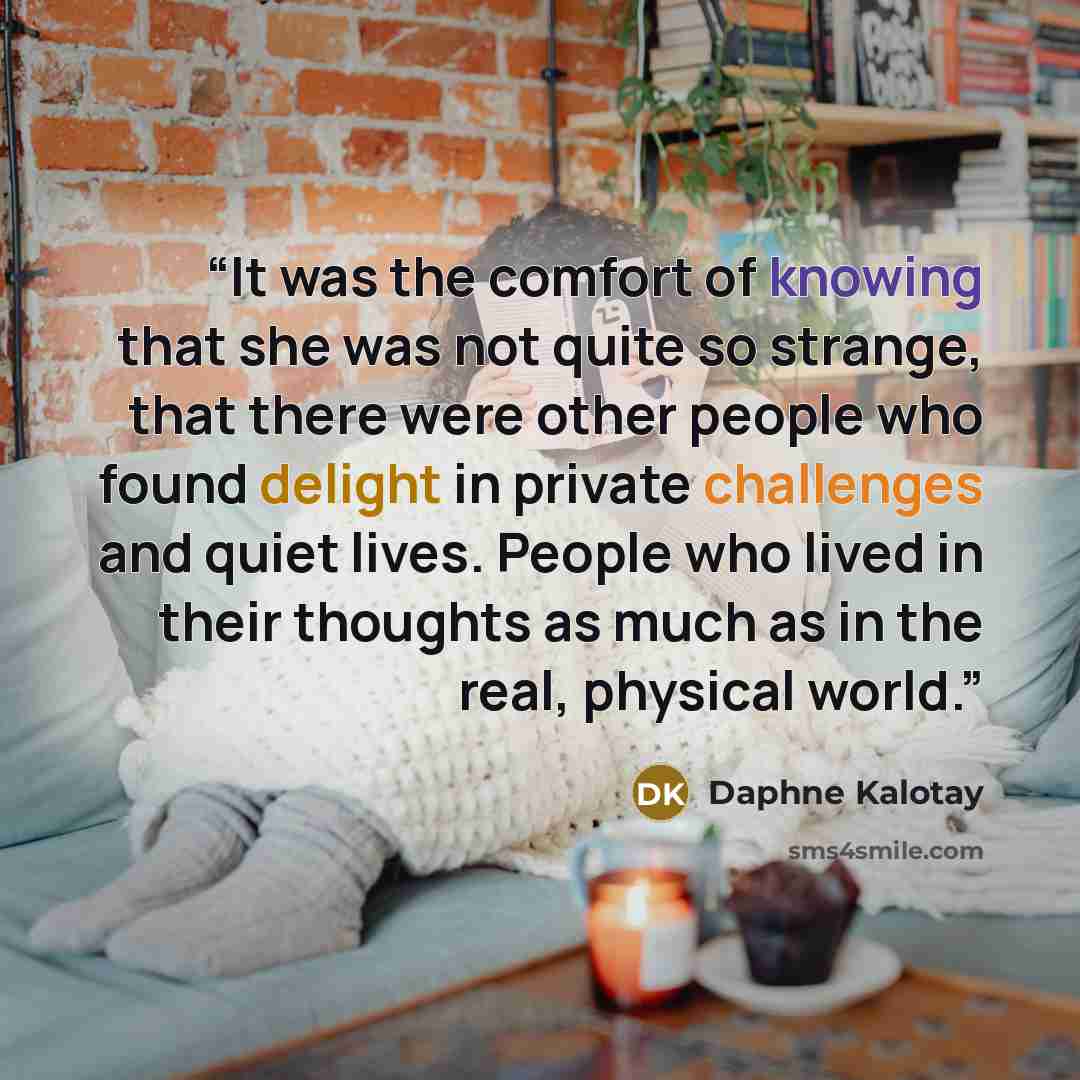 “It was the comfort of knowing that she was not quite so strange, that there were other people who found delight in private challenges and quiet lives. People who lived in their thoughts as much as in the real, physical world.” quote by Daphne Kalotay