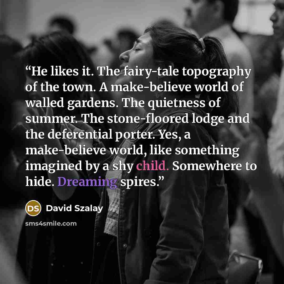 “He likes it. The fairy-tale topography of the town. A make-believe world of walled gardens. The quietness of summer. The stone-floored lodge and the deferential porter. Yes, a make-believe world, like something imagined by a shy child. Somewhere to hide. Dreaming spires.” quote by David Szalay