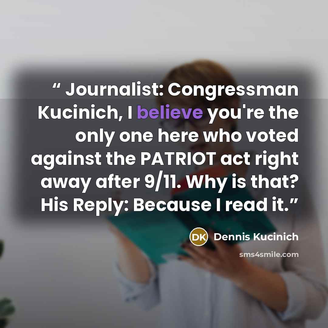 “Journalist: Congressman Kucinich, I believe you're the only one here who voted against the PATRIOT act right away after 9/11. Why is that? His Reply: Because I read it.” quote by Dennis Kucinich