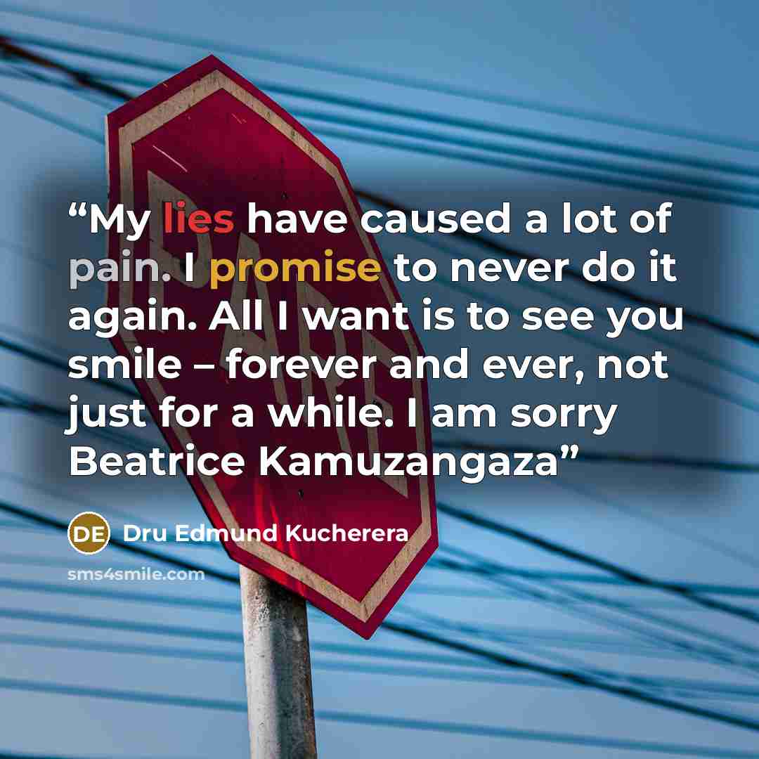 “My lies have caused a lot of pain. I promise to never do it again. All I want is to see you smile – forever and ever, not just for a while. I am sorry Beatrice Kamuzangaza” quote by Dru Edmund Kucherera