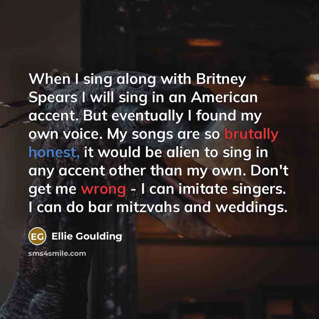 “When I sing along with Britney Spears I will sing in an American accent. But eventually I found my own voice. My songs are so brutally honest, it would be alien to sing in any accent other than my own. Don't get me wrong - I can imitate singers. I can do bar mitzvahs and weddings.” quote by Ellie Goulding