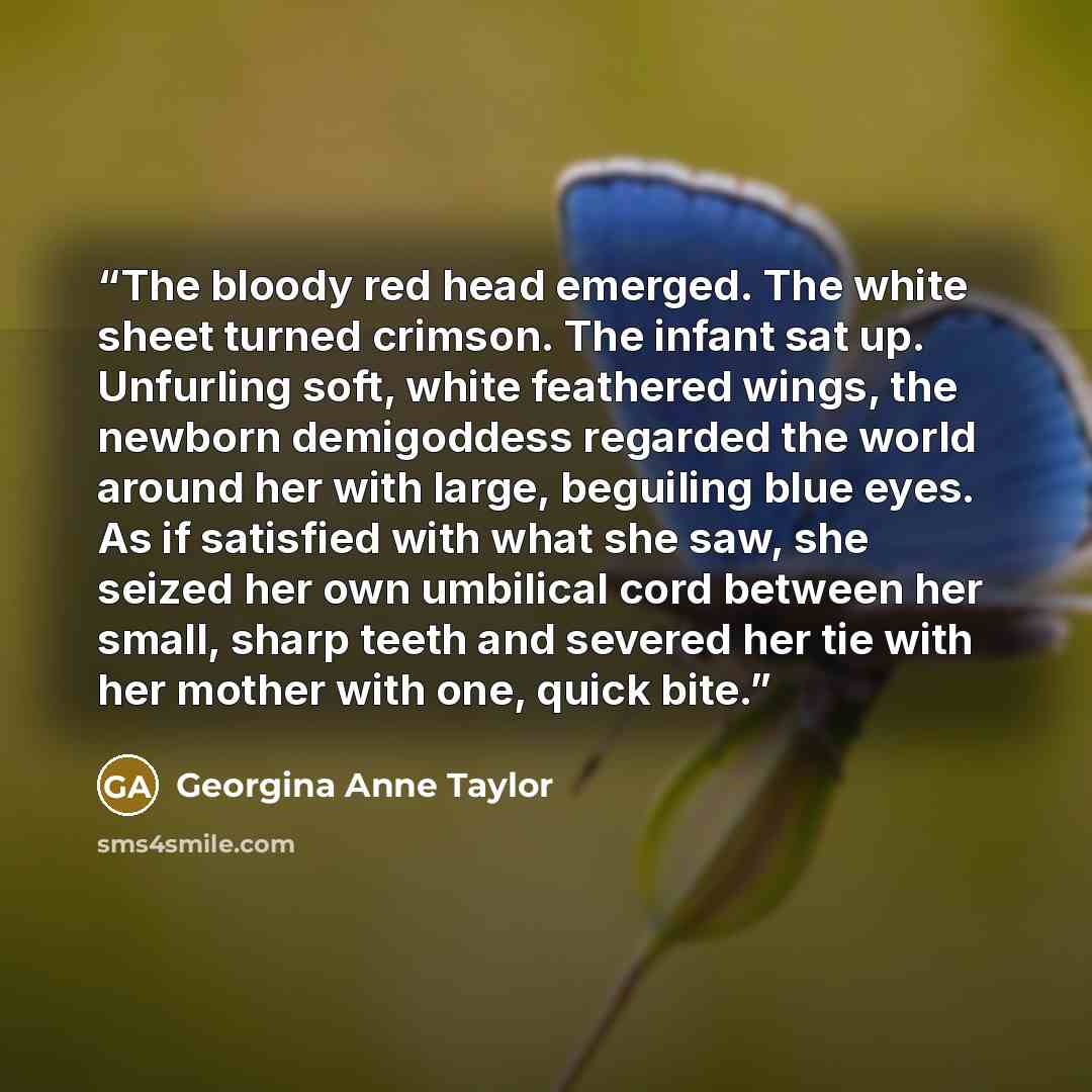 “The bloody red head emerged. The white sheet turned crimson. The infant sat up. Unfurling soft, white feathered wings, the newborn demigoddess regarded the world around her with large, beguiling blue eyes. As if satisfied with what she saw, she seized her own umbilical cord between her small…” quote by Georgina Anne Taylor