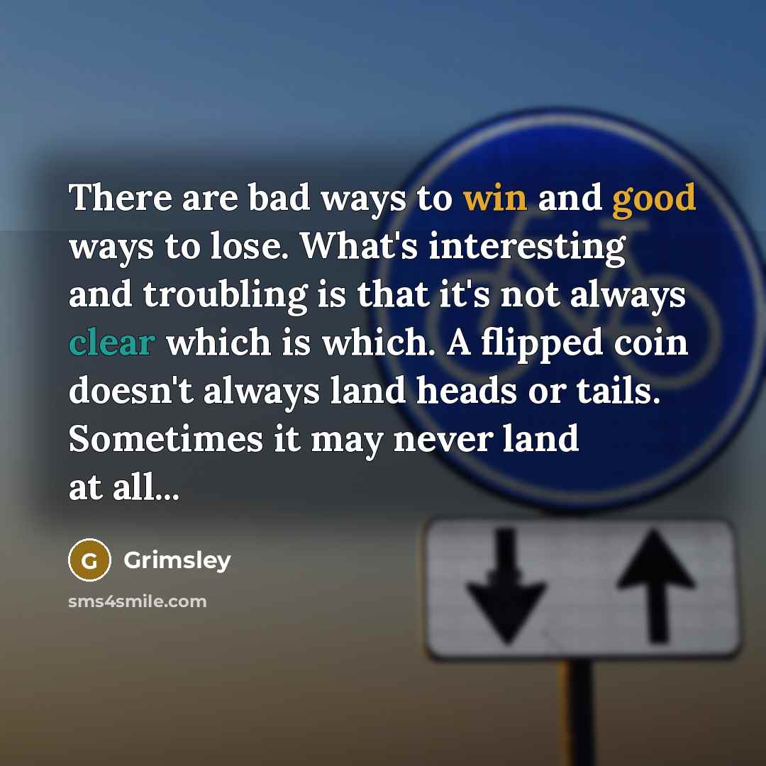 “There are bad ways to win and good ways to lose. What's interesting and troubling is that it's not always clear which is which. A flipped coin doesn't always land heads or tails. Sometimes it may never land at all...” quote by Grimsley