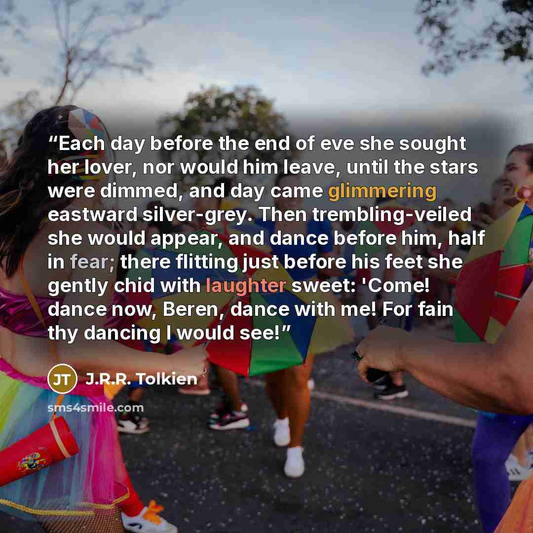 “Each day before the end of eve she sought her lover, nor would him leave, until the stars were dimmed, and day came glimmering eastward silver-grey. Then trembling-veiled she would appear, and dance before him, half in fear; there flitting just before his feet she gently chid with laughter sweet…” quote by J.R.R. Tolkien