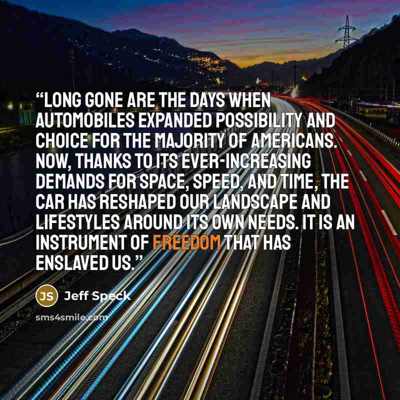 “Long gone are the days when automobiles expanded possibility and choice for the majority of Americans. Now, thanks to its ever-increasing demands for space, speed, and time, the car has reshaped our landscape and lifestyles around its own needs. It is an instrument of freedom that has enslaved us.” quote by Jeff Speck