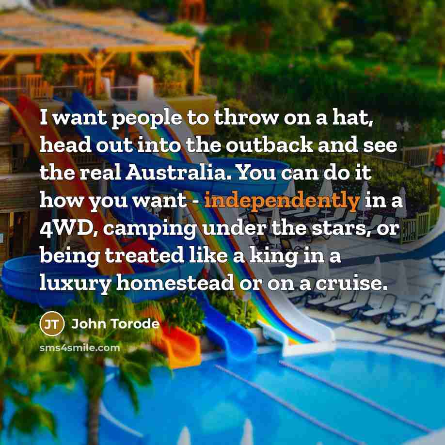 “I want people to throw on a hat, head out into the outback and see the real Australia. You can do it how you want - independently in a 4WD, camping under the stars, or being treated like a king in a luxury homestead or on a cruise.” quote by John Torode